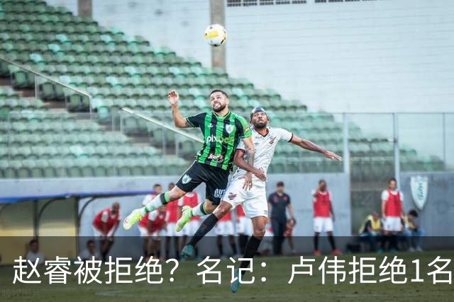 赵睿被拒绝？名记：卢伟拒绝1名国手，原因是性格有问题，要价高