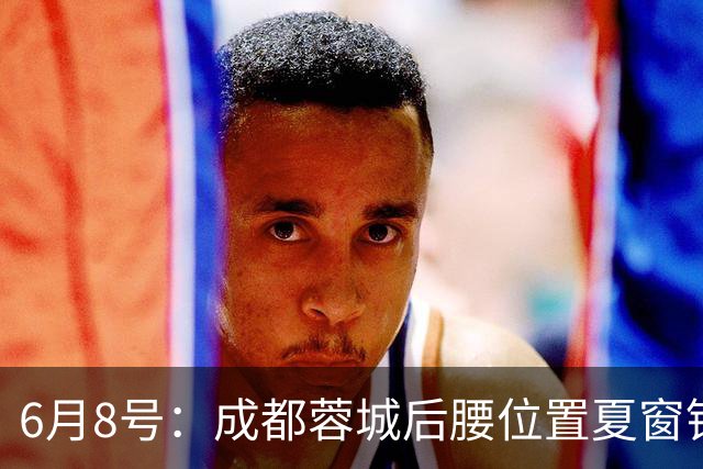 6月8号：成都蓉城后腰位置夏窗锁定中国男足主力王牌指挥官